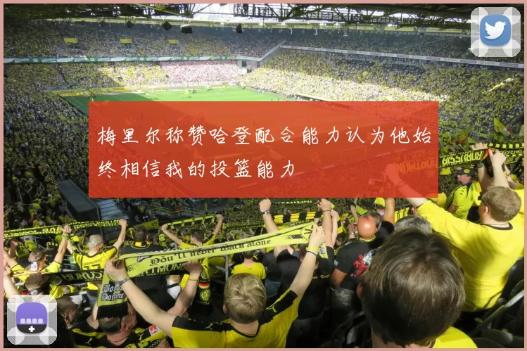 梅里尔称赞哈登配合能力认为他始终相信我的投篮能力