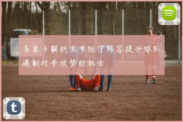 乌度卡解析末节防守阵容提升球队遏制对手攻势的机会