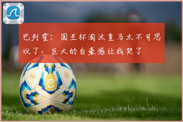 巴列霍：国王杯淘汰皇马太不可思议了，巨大的自豪感让我哭了