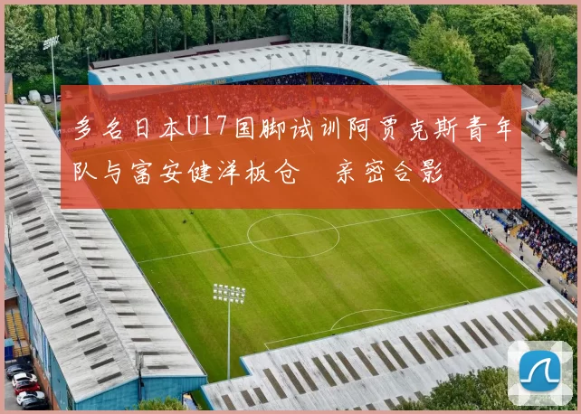 多名日本U17国脚试训阿贾克斯青年队与富安健洋板仓滉亲密合影