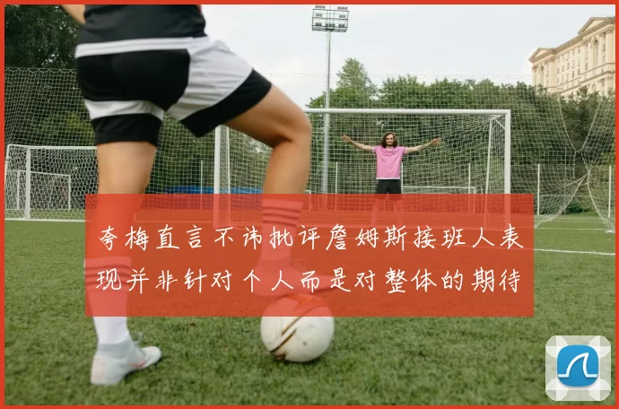夸梅直言不讳批评詹姆斯接班人表现并非针对个人而是对整体的期待