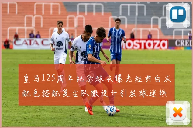 皇马125周年纪念球衣曝光经典白灰配色搭配复古队徽设计引发球迷热议