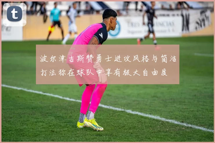 波尔津吉斯赞勇士进攻风格与简洁打法称在球队中享有极大自由度