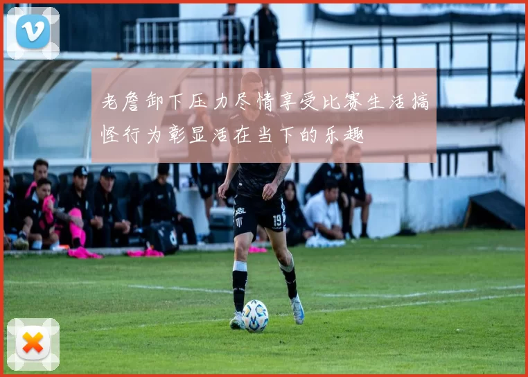 老詹卸下压力尽情享受比赛生活搞怪行为彰显活在当下的乐趣