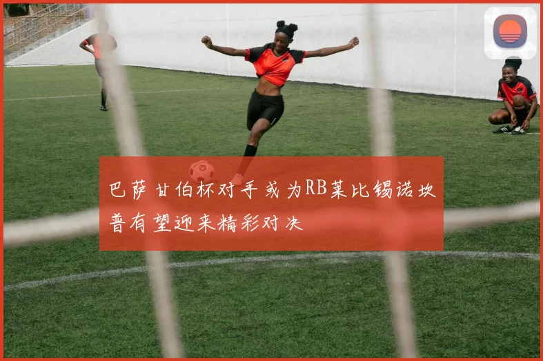 巴萨甘伯杯对手或为RB莱比锡诺坎普有望迎来精彩对决