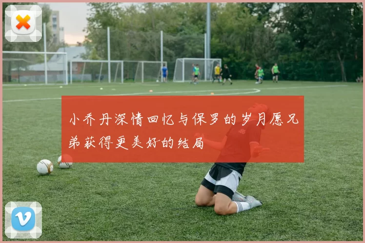 小乔丹深情回忆与保罗的岁月愿兄弟获得更美好的结局
