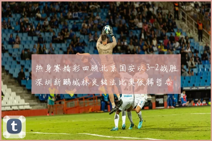 热身赛精彩回顾北京国安以3-2战胜深圳新鹏城林良铭法比奥张稀哲各入一球