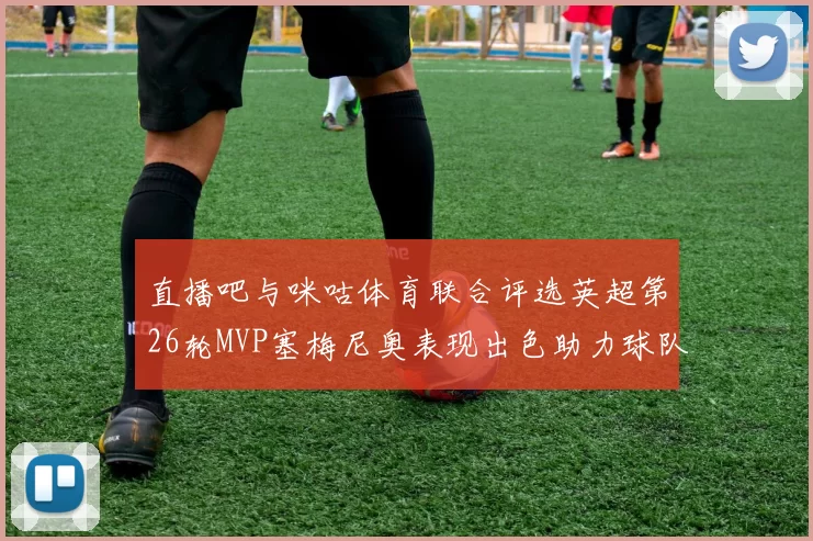 直播吧与咪咕体育联合评选英超第26轮MVP塞梅尼奥表现出色助力球队