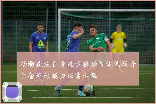 杨瀚森谈自身进步移动与体能提升显著终结能力仍需加强