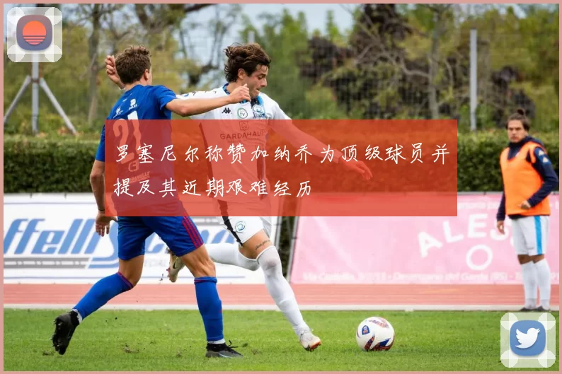 罗塞尼尔称赞加纳乔为顶级球员并提及其近期艰难经历