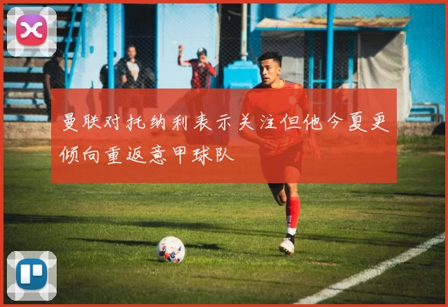 曼联对托纳利表示关注但他今夏更倾向重返意甲球队