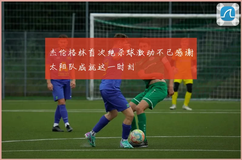杰伦格林首次绝杀球激动不已感谢太阳队成就这一时刻