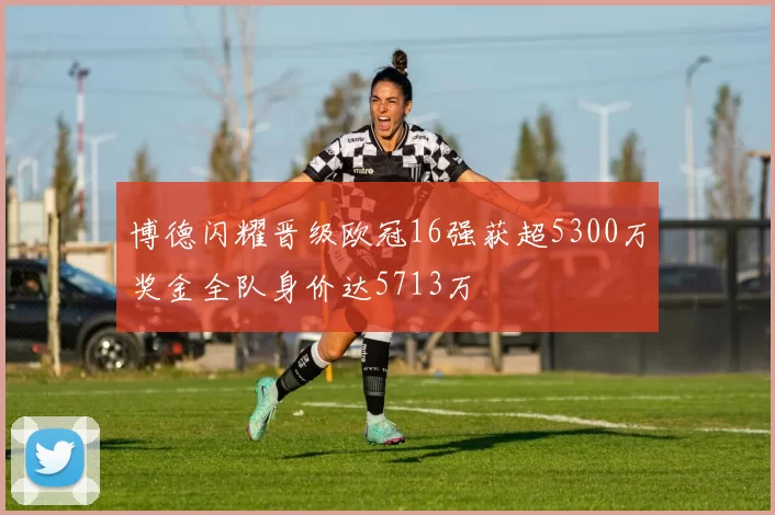 博德闪耀晋级欧冠16强获超5300万奖金全队身价达5713万