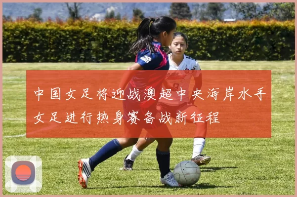中国女足将迎战澳超中央海岸水手女足进行热身赛备战新征程