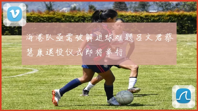 海港队亟需破解进球难题吕文君蔡慧康退役仪式即将举行