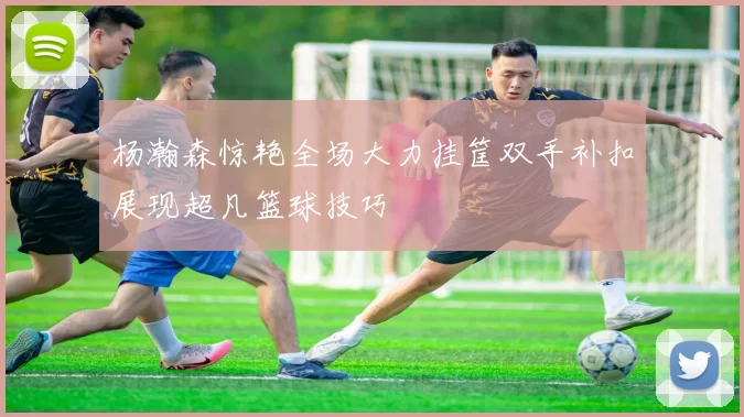 杨瀚森惊艳全场大力挂筐双手补扣展现超凡篮球技巧