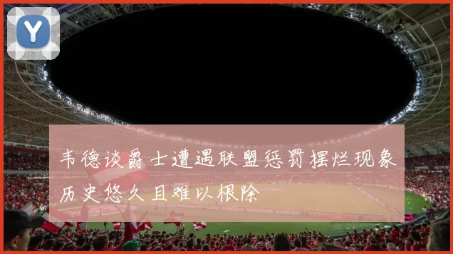 韦德谈爵士遭遇联盟惩罚摆烂现象历史悠久且难以根除